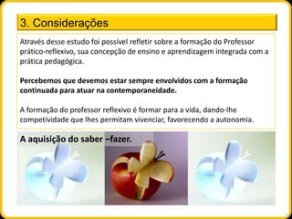 3. Considerações
Através desse estudo foi possível refletir sobre a formação do Professor
prático-reflexivo, sua concepção de ensino e aprendizagem integrada com a
prática pedagógica.

Percebemos que devemos estar sempre envolvidos com a formação
continuada para atuar na contemporaneidade.

A formação do professor reflexivo é formar para a vida, dando-lhe
competividade que lhes permitam vivenciar, favorecendo a autonomia.

A aquisição do saber –fazer.
 