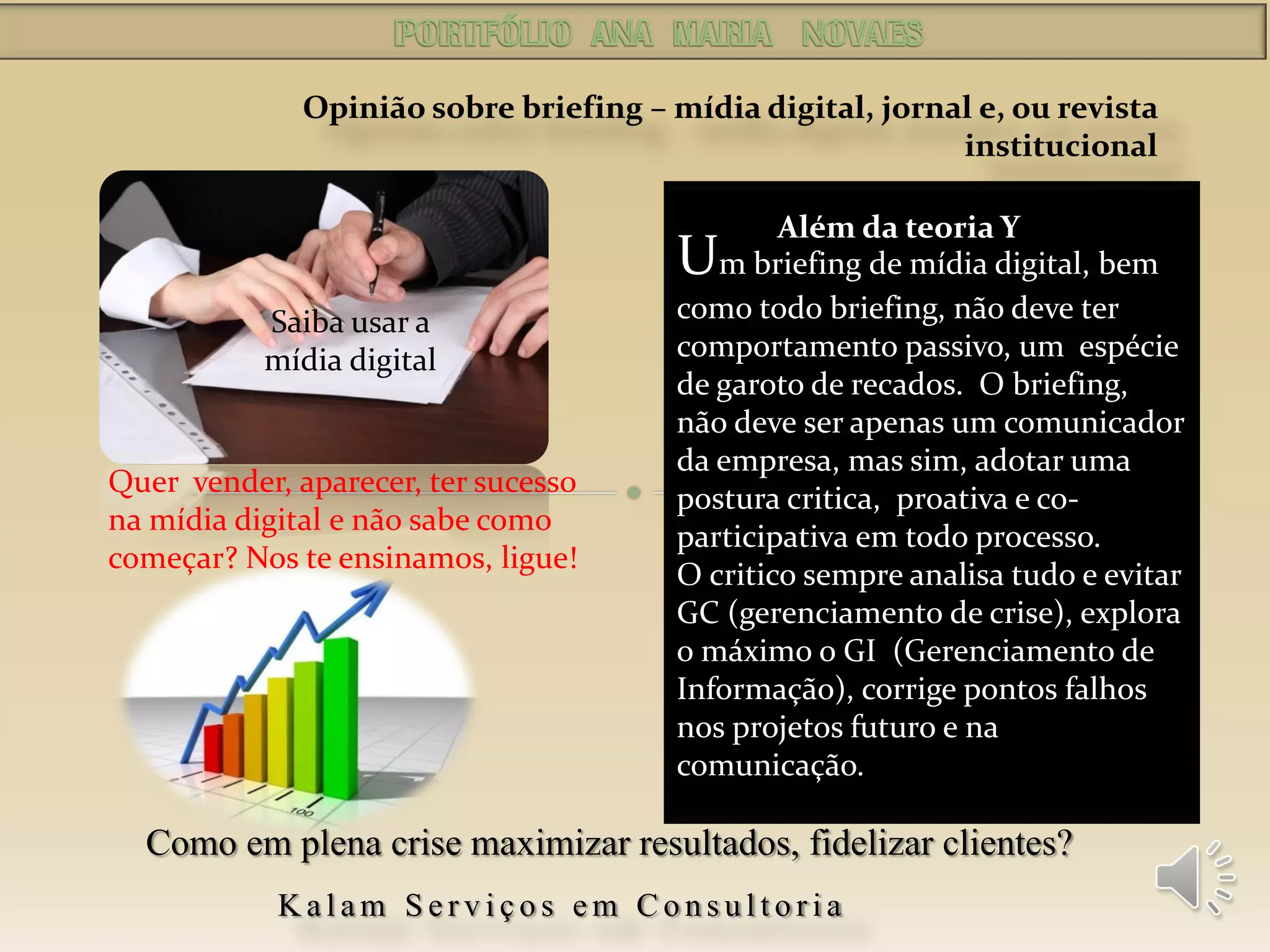 Um briefing de mídia digital, bem
como todo briefing, não deve ter
comportamento passivo, um espécie
de garoto de recados. O briefing,
não deve ser apenas um comunicador
da empresa, mas sim, adotar uma
postura critica, proativa e co-
participativa em todo processo.
O critico sempre analisa tudo e evitar
GC (gerenciamento de crise), explora
o máximo o GI (Gerenciamento de
Informação), corrige pontos falhos
nos projetos futuro e na
comunicação.
Opinião sobre briefing – mídia digital, jornal e, ou revista
institucional
Além da teoria Y
Kalam Serviços em Consultoria
Como em plena crise maximizar resultados, fidelizar clientes?
Quer vender, aparecer, ter sucesso
na mídia digital e não sabe como
começar? Nos te ensinamos, ligue!
Saiba usar a
mídia digital
 