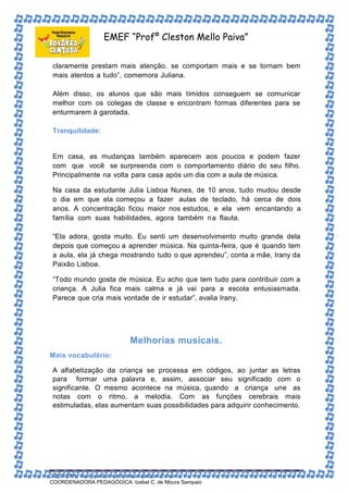 EMEF “Profº Cleston Mello Paiva” 
claramente prestam mais atenção, se comportam mais e se tornam bem 
mais atentos a tudo”, comemora Juliana. 
Além disso, os alunos que são mais tímidos conseguem se comunicar 
melhor com os colegas de classe e encontram formas diferentes para se 
enturmarem à garotada. 
Tranquilidade: 
Em casa, as mudanças também aparecem aos poucos e podem fazer 
com que você se surpreenda com o comportamento diário do seu filho. 
Principalmente na volta para casa após um dia com a aula de música. 
Na casa da estudante Julia Lisboa Nunes, de 10 anos, tudo mudou desde 
o dia em que ela começou a fazer aulas de teclado, há cerca de dois 
anos. A concentração ficou maior nos estudos, e ela vem encantando a 
família com suas habilidades, agora também na flauta. 
“Ela adora, gosta muito. Eu senti um desenvolvimento muito grande dela 
depois que começou a aprender música. Na quinta-feira, que é quando tem 
a aula, ela já chega mostrando tudo o que aprendeu”, conta a mãe, Irany da 
Paixão Lisboa. 
“Todo mundo gosta de música. Eu acho que tem tudo para contribuir com a 
criança. A Julia fica mais calma e já vai para a escola entusiasmada. 
Parece que cria mais vontade de ir estudar”, avalia Irany. 
Melhorias musicais. 
Mais vocabulário: 
A alfabetização da criança se processa em códigos, ao juntar as letras 
para formar uma palavra e, assim, associar seu significado com o 
significante. O mesmo acontece na música, quando a criança une as 
notas com o ritmo, a melodia. Com as funções cerebrais mais 
estimuladas, elas aumentam suas possibilidades para adquirir conhecimento. 
DIRETORA: Suely de Fátima Pedroso da Silva Paiva 
COORDENADORA PEDAGÓGICA: Izabel C. de Moura Sampaio 
 
