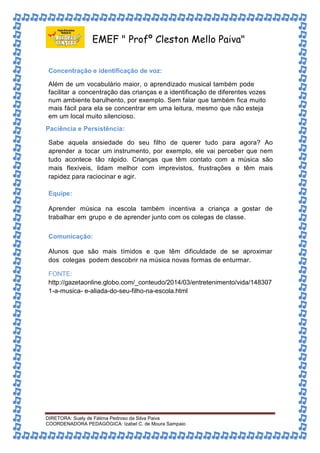 EMEF " Profº Cleston Mello Paiva" 
Concentração e identificação de voz: 
Além de um vocabulário maior, o aprendizado musical também pode 
facilitar a concentração das crianças e a identificação de diferentes vozes 
num ambiente barulhento, por exemplo. Sem falar que também fica muito 
mais fácil para ela se concentrar em uma leitura, mesmo que não esteja 
em um local muito silencioso. 
Paciência e Persistência: 
Sabe aquela ansiedade do seu filho de querer tudo para agora? Ao 
aprender a tocar um instrumento, por exemplo, ele vai perceber que nem 
tudo acontece tão rápido. Crianças que têm contato com a música são 
mais flexíveis, lidam melhor com imprevistos, frustrações e têm mais 
rapidez para raciocinar e agir. 
Equipe: 
Aprender música na escola também incentiva a criança a gostar de 
trabalhar em grupo e de aprender junto com os colegas de classe. 
Comunicação: 
Alunos que são mais tímidos e que têm dificuldade de se aproximar 
dos colegas podem descobrir na música novas formas de enturmar. 
FONTE: 
http://gazetaonline.globo.com/_conteudo/2014/03/entretenimento/vida/148307 
1-a-musica- e-aliada-do-seu-filho-na-escola.html 
DIRETORA: Suely de Fátima Pedroso da Silva Paiva 
COORDENADORA PEDAGÓGICA: Izabel C. de Moura Sampaio 
 