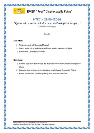 EMEF " Profº Cleston Mello Paiva" 
HTPC – 28/04/2014 
“Quem não ouve a melodia acha maluco quem dança...” 
(Oswaldo Montenegro) 
Pauta 
Assuntos: 
 Reflexões sobre Educação Musical. 
 Como a disciplina de Educação Física auxilia na aprendizagem. 
 Revendo o Calendário escolar 
Objetivos: 
 Refletir sobre os benefícios da música no desenvolvimento integral do 
aluno. 
 Conscientizar sobre a importância da disciplina de Educação Física. 
 Rever o calendário escolar para ajustar os compromissos. 
DIRETORA: Suely de Fátima Pedroso da Silva Paiva 
COORDENADORA PEDAGÓGICA: Izabel C. de Moura Sampaio 
 