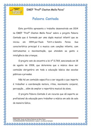 EMEF “Profº Cleston Mello Paiva” 
Palavra Cantada 
Este portfólio apresenta o trabalho desenvolvido em 2014 
na EMEF “Profº Cleston Mello Paiva” sobre o projeto Palavra 
Cantada que é formado por uma dupla musical infantil que se 
iniciou em 1994 por Paulo Tatit e Sandra Peres. Sua 
característica principal é a musica com canções infantis, com 
instrumentos e movimentação, que atendem ao gosto e 
inteligência das crianças. 
O projeto vem de encontro a lei nº 11.769, sancionada em 18 
de agosto de 2008, que determina que a música deve ser 
conteúdo obrigatório em toda a educação básica das escolas 
públicas e privadas. 
Não há um conteúdo especifico a ser seguido o que importa 
é trabalhar a coordenação motora, ritmo, movimento corporal, 
percepção..., além de ampliar o repertório musical do aluno. 
O projeto Palavra Cantada é um recurso que dá suporte ao 
profissional da educação para trabalhar a música em sala de aula 
de maneira lúdica. 
DIRETORA: Suely de Fátima Pedroso da Silva Paiva 
COORDENADORA PEDAGÓGICA: Izabel C. de Moura Sampaio 
 