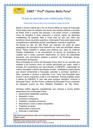 EMEF " Profº Cleston Mello Paiva" 
O que se aprende com a Educação Física 
Educação Física não é só recreação e jogo de bola. 
Desde o Ensino Infantil até o fim do Ensino Médio as aulas de Educação 
Física fazem parte do cotidiano dos alunos das escolas públicas e privadas 
do Brasil. Para a maioria das pessoas, o tal senso comum, a finalidade 
única da disciplina é fazer exercícios e ensinar regras de diferentes 
modalidades de esportes. Mas é muito mais do que isso. Além dos 
benefícios físicos da prática esportiva, a Educação Física pode desenvolver 
competências e habilidades sociais, psicológicas, motoras e cognitivas! 
Na Escola da Vila, em São Paulo, por exemplo, faz parte do plano 
pedagógico de Educação Física transmitir por meio das atividades valores 
éticos. "Nosso trabalho é voltado para práticas que, além de melhorar 
funções metabólicas, e de conscientizar os alunos da importância do 
cuidado com o corpo, procuram desenvolver um senso de coletividade 
buscando uma convivência solidária e positiva", diz Washington Nunes, 
Coordenador de Esportes. 
Essa concepção do ensino de Educação Física parte de um conceito que 
entende o ser humano como um animal estruturado por corpo, razão e 
emoção. Em consonância com essa filosofia, a UNESCO - organização de 
cultura, Educação e ciência das Nações Unidas - estabeleceu quatro pilares 
que devem fundamentar a Educação: aprender a conhecer, aprender a 
fazer, aprender a conviver e aprender a ser. "Uma boa Educação deve 
ensinar o aluno a aprender, a agir e a se relacionar. Precisa englobar esses 
4 pilares da UNESCO. E isso vale para qualquer disciplina, inclusive a 
Educação Física", diz Alcir Ferrer, professor de Educação Física e treinador 
de basquete juvenil do Club Athletico Paulistano, de São Paulo. 
Conheça melhor algumas competências que crianças e jovens podem 
desenvolver com a Educação Física: 
 Desenvolver habilidades cognitivas 
 Respeitar o corpo 
 Aumentar a autoestima 
 Trabalhar o equilíbrio emocional 
 Reconhecer o outro e saber compartilhar 
 Trabalhar em grupo 
 Desenvolver a autonomia 
 Estimular a criatividade 
Fonte: 
http://educarparacrescer.abril.com.br/aprendizagem/educacao-fisica- 
559281.shtml 
DIRETORA: Suely de Fátima Pedroso da Silva Paiva 
COORDENADORA PEDAGÓGICA: Izabel C. de Moura Sampaio 
 