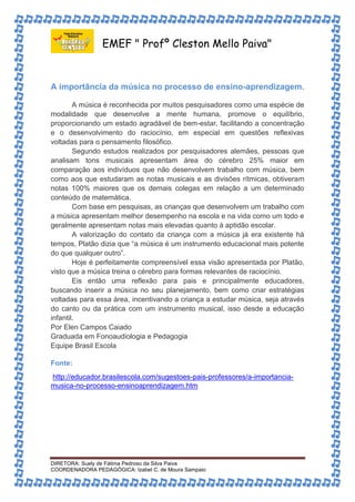EMEF " Profº Cleston Mello Paiva" 
A importância da música no processo de ensino-aprendizagem. 
A música é reconhecida por muitos pesquisadores como uma espécie de 
modalidade que desenvolve a mente humana, promove o equilíbrio, 
proporcionando um estado agradável de bem-estar, facilitando a concentração 
e o desenvolvimento do raciocínio, em especial em questões reflexivas 
voltadas para o pensamento filosófico. 
Segundo estudos realizados por pesquisadores alemães, pessoas que 
analisam tons musicais apresentam área do cérebro 25% maior em 
comparação aos indivíduos que não desenvolvem trabalho com música, bem 
como aos que estudaram as notas musicais e as divisões rítmicas, obtiveram 
notas 100% maiores que os demais colegas em relação a um determinado 
conteúdo de matemática. 
Com base em pesquisas, as crianças que desenvolvem um trabalho com 
a música apresentam melhor desempenho na escola e na vida como um todo e 
geralmente apresentam notas mais elevadas quanto à aptidão escolar. 
A valorização do contato da criança com a música já era existente há 
tempos, Platão dizia que “a música é um instrumento educacional mais potente 
do que qualquer outro”. 
Hoje é perfeitamente compreensível essa visão apresentada por Platão, 
visto que a música treina o cérebro para formas relevantes de raciocínio. 
Eis então uma reflexão para pais e principalmente educadores, 
buscando inserir a música no seu planejamento, bem como criar estratégias 
voltadas para essa área, incentivando a criança a estudar música, seja através 
do canto ou da prática com um instrumento musical, isso desde a educação 
infantil. 
Por Elen Campos Caiado 
Graduada em Fonoaudiologia e Pedagogia 
Equipe Brasil Escola 
Fonte: 
http://educador.brasilescola.com/sugestoes-pais-professores/a-importancia-musica- 
no-processo-ensinoaprendizagem.htm 
DIRETORA: Suely de Fátima Pedroso da Silva Paiva 
COORDENADORA PEDAGÓGICA: Izabel C. de Moura Sampaio 
 