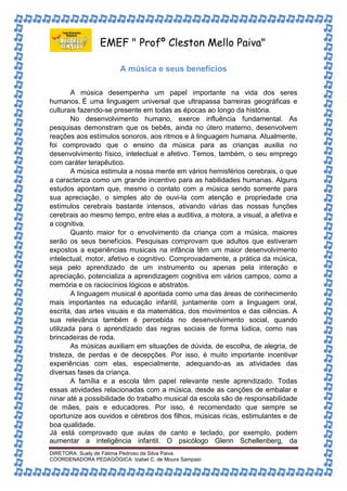 EMEF " Profº Cleston Mello Paiva" 
A música e seus benefícios 
A música desempenha um papel importante na vida dos seres 
humanos. É uma linguagem universal que ultrapassa barreiras geográficas e 
culturais fazendo-se presente em todas as épocas ao longo da história. 
No desenvolvimento humano, exerce influência fundamental. As 
pesquisas demonstram que os bebês, ainda no útero materno, desenvolvem 
reações aos estímulos sonoros, aos ritmos e à linguagem humana. Atualmente, 
foi comprovado que o ensino da música para as crianças auxilia no 
desenvolvimento físico, intelectual e afetivo. Temos, também, o seu emprego 
com caráter terapêutico. 
A música estimula a nossa mente em vários hemisférios cerebrais, o que 
a caracteriza como um grande incentivo para as habilidades humanas. Alguns 
estudos apontam que, mesmo o contato com a música sendo somente para 
sua apreciação, o simples ato de ouvi-la com atenção e propriedade cria 
estímulos cerebrais bastante intensos, ativando várias das nossas funções 
cerebrais ao mesmo tempo, entre elas a auditiva, a motora, a visual, a afetiva e 
a cognitiva. 
Quanto maior for o envolvimento da criança com a música, maiores 
serão os seus benefícios. Pesquisas comprovam que adultos que estiveram 
expostos a experiências musicais na infância têm um maior desenvolvimento 
intelectual, motor, afetivo e cognitivo. Comprovadamente, a prática da música, 
seja pelo aprendizado de um instrumento ou apenas pela interação e 
apreciação, potencializa a aprendizagem cognitiva em vários campos, como a 
memória e os raciocínios lógicos e abstratos. 
A linguagem musical é apontada como uma das áreas de conhecimento 
mais importantes na educação infantil, juntamente com a linguagem oral, 
escrita, das artes visuais e da matemática, dos movimentos e das ciências. A 
sua relevância também é percebida no desenvolvimento social, quando 
utilizada para o aprendizado das regras sociais de forma lúdica, como nas 
brincadeiras de roda. 
As músicas auxiliam em situações de dúvida, de escolha, de alegria, de 
tristeza, de perdas e de decepções. Por isso, é muito importante incentivar 
experiências com elas, especialmente, adequando-as as atividades das 
diversas fases da criança. 
A família e a escola têm papel relevante neste aprendizado. Todas 
essas atividades relacionadas com a música, desde as canções de embalar e 
ninar até a possibilidade do trabalho musical da escola são de responsabilidade 
de mães, pais e educadores. Por isso, é recomendado que sempre se 
oportunize aos ouvidos e cérebros dos filhos, músicas ricas, estimulantes e de 
boa qualidade. 
Já está comprovado que aulas de canto e teclado, por exemplo, podem 
aumentar a inteligência infantil. O psicólogo Glenn Schellenberg, da 
DIRETORA: Suely de Fátima Pedroso da Silva Paiva 
COORDENADORA PEDAGÓGICA: Izabel C. de Moura Sampaio 
 