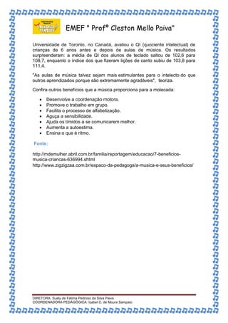 EMEF " Profº Cleston Mello Paiva" 
Universidade de Toronto, no Canadá, avaliou o QI (quociente intelectual) de 
crianças de 6 anos antes e depois de aulas de música. Os resultados 
surpreenderam: a média de QI dos alunos de teclado saltou de 102,6 para 
108,7, enquanto o índice dos que fizeram lições de canto subiu de 103,8 para 
111,4. 
"As aulas de música talvez sejam mais estimulantes para o intelecto do que 
outros aprendizados porque são extremamente agradáveis", teoriza. 
Confira outros benefícios que a música proporciona para a molecada: 
 Desenvolve a coordenação motora. 
 Promove o trabalho em grupo. 
 Facilita o processo de alfabetização. 
 Aguça a sensibilidade. 
 Ajuda os tímidos a se comunicarem melhor. 
 Aumenta a autoestima. 
 Ensina o que é ritmo. 
Fonte: 
http://mdemulher.abril.com.br/familia/reportagem/educacao/7-beneficios-musica- 
criancas-636994.shtml 
http://www.zigzigzaa.com.br/espaco-da-pedagoga/a-musica-e-seus-beneficios/ 
DIRETORA: Suely de Fátima Pedroso da Silva Paiva 
COORDENADORA PEDAGÓGICA: Izabel C. de Moura Sampaio 
 