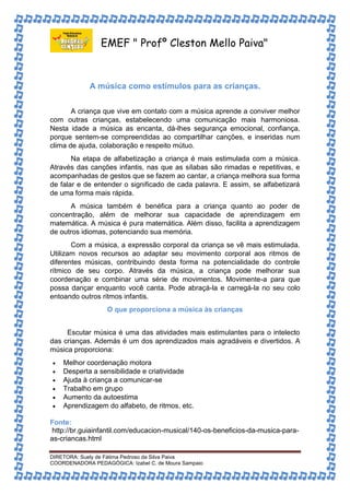 EMEF " Profº Cleston Mello Paiva" 
A música como estímulos para as crianças. 
A criança que vive em contato com a música aprende a conviver melhor 
com outras crianças, estabelecendo uma comunicação mais harmoniosa. 
Nesta idade a música as encanta, dá-lhes segurança emocional, confiança, 
porque sentem-se compreendidas ao compartilhar canções, e inseridas num 
clima de ajuda, colaboração e respeito mútuo. 
Na etapa de alfabetização a criança é mais estimulada com a música. 
Através das canções infantis, nas que as sílabas são rimadas e repetitivas, e 
acompanhadas de gestos que se fazem ao cantar, a criança melhora sua forma 
de falar e de entender o significado de cada palavra. E assim, se alfabetizará 
de uma forma mais rápida. 
A música também é benéfica para a criança quanto ao poder de 
concentração, além de melhorar sua capacidade de aprendizagem em 
matemática. A música é pura matemática. Além disso, facilita a aprendizagem 
de outros idiomas, potenciando sua memória. 
Com a música, a expressão corporal da criança se vê mais estimulada. 
Utilizam novos recursos ao adaptar seu movimento corporal aos ritmos de 
diferentes músicas, contribuindo desta forma na potencialidade do controle 
rítmico de seu corpo. Através da música, a criança pode melhorar sua 
coordenação e combinar uma série de movimentos. Movimente-a para que 
possa dançar enquanto você canta. Pode abraçá-la e carregá-la no seu colo 
entoando outros ritmos infantis. 
O que proporciona a música às crianças 
Escutar música é uma das atividades mais estimulantes para o intelecto 
das crianças. Además é um dos aprendizados mais agradáveis e divertidos. A 
música proporciona: 
 Melhor coordenação motora 
 Desperta a sensibilidade e criatividade 
 Ajuda à criança a comunicar-se 
 Trabalho em grupo 
 Aumento da autoestima 
 Aprendizagem do alfabeto, de ritmos, etc. 
Fonte: 
http://br.guiainfantil.com/educacion-musical/140-os-beneficios-da-musica-para-as- 
criancas.html 
DIRETORA: Suely de Fátima Pedroso da Silva Paiva 
COORDENADORA PEDAGÓGICA: Izabel C. de Moura Sampaio 

