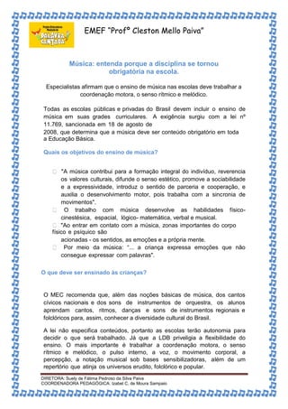 EMEF “Profº Cleston Mello Paiva” 
Música: entenda porque a disciplina se tornou 
obrigatória na escola. 
Especialistas afirmam que o ensino de música nas escolas deve trabalhar a 
coordenação motora, o senso rítmico e melódico. 
Todas as escolas públicas e privadas do Brasil devem incluir o ensino de 
música em suas grades curriculares. A exigência surgiu com a lei nº 
11.769, sancionada em 18 de agosto de 
2008, que determina que a música deve ser conteúdo obrigatório em toda 
a Educação Básica. 
Quais os objetivos do ensino de música? 
"A música contribui para a formação integral do indivíduo, reverencia 
os valores culturais, difunde o senso estético, promove a sociabilidade 
e a expressividade, introduz o sentido de parceria e cooperação, e 
auxilia o desenvolvimento motor, pois trabalha com a sincronia de 
movimentos". 
O trabalho com música desenvolve as habilidades físico-cinestésica, 
espacial, lógico- matemática, verbal e musical. 
"Ao entrar em contato com a música, zonas importantes do corpo 
físico e psíquico são 
acionadas - os sentidos, as emoções e a própria mente. 
Por meio da música: “... a criança expressa emoções que não 
consegue expressar com palavras". 
O que deve ser ensinado às crianças? 
O MEC recomenda que, além das noções básicas de música, dos cantos 
cívicos nacionais e dos sons de instrumentos de orquestra, os alunos 
aprendam cantos, ritmos, danças e sons de instrumentos regionais e 
folclóricos para, assim, conhecer a diversidade cultural do Brasil. 
A lei não especifica conteúdos, portanto as escolas terão autonomia para 
decidir o que será trabalhado. Já que a LDB priveligia a flexibilidade do 
ensino. O mais importante é trabalhar a coordenação motora, o senso 
rítmico e melódico, o pulso interno, a voz, o movimento corporal, a 
percepção, a notação musical sob bases sensibilizadoras, além de um 
repertório que atinja os universos erudito, folclórico e popular. 
DIRETORA: Suely de Fátima Pedroso da Silva Paiva 
COORDENADORA PEDAGÓGICA: Izabel C. de Moura Sampaio 
 
