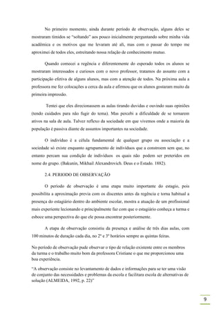 No primeiro momento, ainda durante período de observação, alguns deles se
mostraram tímidos se “soltando” aos pouco inicialmente perguntando sobre minha vida
acadêmica e os motivos que me levaram até ali, mas com o passar do tempo me
aproximei de todos eles, estreitando nossa relação de conhecimento mutuo.

       Quando comecei a regência e diferentemente do esperado todos os alunos se
mostraram interessados e curiosos com o novo professor, tratamos do assunto com a
participação efetiva de alguns alunos, mas com a atenção de todos. Na próxima aula a
professora me fez colocações a cerca da aula e afirmou que os alunos gostaram muito da
primeira impressão.

        Tentei que eles direcionassem as aulas tirando duvidas e ouvindo suas opiniões
(tendo cuidados para não fugir do tema). Mas percebi a dificuldade de se tornarem
ativos na sala de aula. Talvez reflexo da sociedade em que vivemos onde a maioria da
população é passiva diante de assuntos importantes na sociedade.

       O indivíduo é a célula fundamental de qualquer grupo ou associação e a
sociedade só existe enquanto agrupamento de indivíduos que a constroem sem que, no
entanto percam sua condição de indivíduos os quais não podem ser preteridos em
nome do grupo. (Bakunin, Mikhail Alexandrovich. Deus e o Estado. 1882).

       2.4. PERIODO DE OBSERVAÇÃO

       O período de observação é uma etapa muito importante do estagio, pois
possibilita a aproximação previa com os discentes antes da regência e torna habitual a
presença do estagiário dentro do ambiente escolar, mostra a atuação de um profissional
mais experiente lecionando e principalmente faz com que o estagiário conheça a turma e
esboce uma perspectiva do que ele possa encontrar posteriormente.

       A etapa de observação consistiu da presença e análise de três dias aulas, com
100 minutos de duração cada dia, no 2º e 3º horários sempre as quintas feiras.

No período de observação pude observar o tipo de relação existente entre os membros
da turma e o trabalho muito bom da professora Cristiane o que me proporcionou uma
boa experiência.

“A observação consiste no levantamento de dados e informações para se ter uma visão
de conjunto das necessidades e problemas da escola e facilitara escola de alternativas de
solução (ALMEIDA, 1992, p. 22)”



                                                                                            9
 