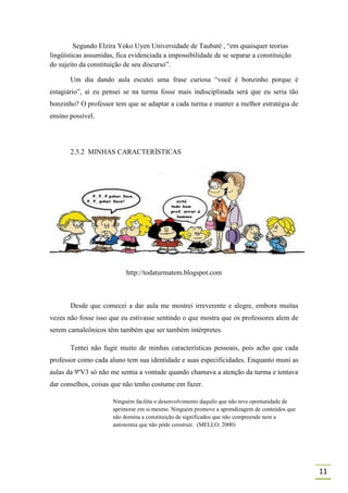 Segundo Elzira Yoko Uyen Universidade de Taubaté , “em quaisquer teorias
lingüísticas assumidas, fica evidenciada a impossibilidade de se separar a constituição
do sujeito da constituição de seu discurso”.

       Um dia dando aula escutei uma frase curiosa “você é bonzinho porque é
estagiário”, ai eu pensei se na turma fosse mais indisciplinada será que eu seria tão
bonzinho? O professor tem que se adaptar a cada turma e manter a melhor estratégia de
ensino possível.




       2.5.2 MINHAS CARACTERÍSTICAS




                           http://todaturmatem.blogspot.com



       Desde que comecei a dar aula me mostrei irreverente e alegre, embora muitas
vezes não fosse isso que eu estivasse sentindo o que mostra que os professores alem de
serem camaleônicos têm também que ser também intérpretes.

       Tentei não fugir muito de minhas características pessoais, pois acho que cada
professor como cada aluno tem sua identidade e suas especificidades. Enquanto muni as
aulas da 9ºV3 só não me sentia a vontade quando chamava a atenção da turma e tentava
dar conselhos, coisas que não tenho costume em fazer.

                      Ninguém facilita o desenvolvimento daquilo que não teve oportunidade de
                      aprimorar em si mesmo. Ninguém promove a aprendizagem de conteúdos que
                      não domina a constituição de significados que não compreende nem a
                      autonomia que não pôde construir. (MELLO, 2000)




                                                                                                11
 