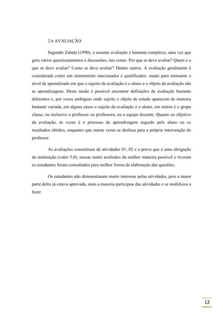 2.6 AVALIAÇÃO

         Segundo Zabala (1990), o assunto avaliação é bastante complexo, uma vez que
gera vários questionamentos e discussões, tais como: Por que se deve avaliar? Quem e o
que se deve avaliar? Como se deve avaliar? Dentre outros. A avaliação geralmente é
considerada como um instrumento sancionador e qualificador, usado para mensurar o
nível de aprendizado em que o sujeito da avaliação é o aluno e o objeto da avaliação são
as aprendizagens. Deste modo é possível encontrar definições de avaliação bastante
diferentes e, por vezes ambíguas onde sujeito e objeto de estudo aparecem de maneira
bastante variada, em alguns casos o sujeito da avaliação é o aluno, em outros é o grupo
classe, ou inclusive o professor ou professora, ou a equipe docente. Quanto ao objetivo
da avaliação, às vezes é o processo de aprendizagem seguido pelo aluno ou os
resultados obtidos, enquanto que outras vezes se desloca para a própria intervenção do
professor.

         As avaliações consistiram de atividades 01, 02 e a prova que é uma obrigação
da instituição (valor 5,0), nessas tentei avaliados da melhor maneira possível e tiveram
os estudantes foram consultados para melhor forma de elaboração das questões.

         Os estudantes não demonstraram muito interesse pelas atividades, pois a maior
parte deles já estava aprovada, mais a maioria participou das atividades e se mobilizou a
fazer.




                                                                                            12
 