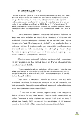 3.0 CONSIDERAÇÕES FINAIS

O estágio de regência foi um período que possibilitou a junção entre a teoria e a prática,
o que por tantas vezes ouvi em sala, durante a graduação ocorrendo no cotidiano do
Colégio. Foi necessário para o bom desempenho de minhas atividades enquanto
professora desenvolver um olhar crítico a respeito da educação e tentar fazer com que o
ensino de boa qualidade garantido por lei (LDB - Lei n° 9394/96) acontecesse. “O
portão da escola revela muitas coisas, pois representa um resumo da realidade. Pode-se
compreender o todo social a partir de sua visão e compreensão”. (ALMEIDA, 1992, P.
28)

         O salário de professor no Brasil é um dos menores do mundo e para ganhar um
pouco mais muitos trabalham por horas e horas saturando-se e tornando-se maus
profissionais e mutilando os estudantes que passam por suas mãos. Repetindo a frase do
aluno que disse “você é bonzinho porque é estagiário” eu me questionei será que os
professores ruinzinhos de hoje também não foram os estagiários bonzinhos de ontem.
Conversando com uma professora da instituição tive a informação que ela dava aula em
dez turmas e algumas professoras davam em até mais que dez imagino que se ela
pudesse não faria isso como ela mesmo me relatou.

         Oferecer o ensino fundamental, obrigatório e gratuito, inclusive para os que a
ele não tiveram acesso na idade própria é, também um dever do Estado, conforme o
inciso I do art. Quarto da LDB.

         “O salário médio do professor brasileiro em início de carreira é o terceiro mais
baixo em um total de 38 países desenvolvidos e em desenvolvimento comparados em
um estudo da Unesco” (Organização das Nações Unidas para a Educação, a Ciência e a
Cultura) divulgado em Paris.

         Gostei muito da experiência, pretendo ser professor, mas vejo varias
dificuldades no caminho que possam me desanimar ou um dia transformem num
professor ruinzinho. O conhecimento traz a liberdade e autonomia intelectual ampliando
nossos horizontes e transformando nossa realidade.

            É muito mais difícil ser professor em países como o Brasil. Isso porque é
notável o desprezo das autoridades perante a educação publica principalmente nos
ensinos Fundamental e Médio coisa que não contradiz Brasil o país do futuro. O
Ministério da Educação (MEC) calculava, em 2004, que faltavam 250 mil professores
somente no Ensino Médio público, em química, física, matemática e biologia.




                                                                                             13
 