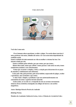 PARA REFLITIR




Você não é uma nota

     O ser humano adora questionar, avaliar e julgar. Na escola aluno (sem luz) é
nota, professor são notas, cidadão são notas e às vezes nem notas dependendo da
condição social.
Somos avaliados há todo momento na vida ou melhor o sistema faz isso. Um
sistema criado por nós.
    Somos avaliados pelas atitudes, por que somos, por que temos...
    Diante disso tudo, temos que refletir: somos pessoas e não notas ou nota, temos
sentimentos,sentimos e nos emocionamos.
    Temos que vivenciar o simples, o belo, a criação para deixarmos de ser peças
de manobra e infelizmente nota ($istema).
   Lutar pela vida, pelo próximo, pelo nosso habitat, esquecendo de julgar, avaliar
e questionar, mas aceitando o que somos.
    A vida é bela e simples, o problema é que nos autotransformamos em
consumistas de notas e egoístas do bem material.
    Assim sendo, ser ou não ser, só depende de nós ou seremos eternamente
números dessa estatística estampada em códigos de barras e em cartões
magnéticos.

Autor: Rodrigo Octavio Pereira de Andrade

(Rodrigo Poeta).

Membro da Academia Cabista de Letras, Artes e Ciências de Arraial do Cabo -



                                                                                      15
 