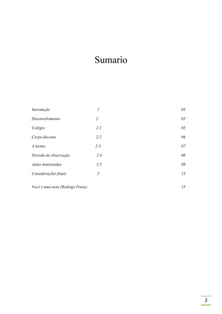 Sumario



Introdução                         1        03

Desenvolvimento                   2         05

Colégio                           2.1       05

Corpo docente                     2.2       06

A turma                           2.3       07

Período de observação             2.4       08

Aulas ministradas                 2.5       09

Considerações finais               3        13


Você é uma nota (Rodrigo Poeta)             15




                                                 2
 