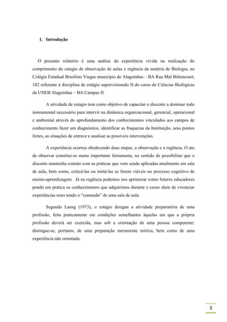 1. Introdução



   O presente relatório é uma análise da experiência vivida na realização do
comprimento do estagio de observação de aulas e regência da matéria de Biologia, no
Colégio Estadual Brasilino Viegas município de Alagoinhas – BA Rua Mal Bittencourt,
182 referente à disciplina de estágio supervisionado II do curso de Ciências Biológicas
da UNEB Alagoinhas – BA Campus II.

       A atividade de estagio tem como objetivo de capacitar o discente a dominar todo
instrumental necessário para intervir na dinâmica organizacional, gerencial, operacional
e ambiental através do aprofundamento dos conhecimentos vinculados aos campos de
conhecimento fazer um diagnóstico, identificar as fraquezas da Instituição, seus pontos
fortes, as situações de entrave e analisar as possíveis intervenções.

       A experiência ocorreu obedecendo duas etapas, a observação e a regência. O ato
de observar constitui-se numa importante ferramenta, no sentido de possibilitar que o
discente mantenha contato com as práticas que vem sendo aplicadas atualmente em sala
de aula, bem como, criticá-las ou imitá-las se forem viáveis no processo cognitivo de
ensino-aprendizagem. Já na regência podemos nos aprimorar como futuros educadores
pondo em pratica os conhecimentos que adquirimos durante o curso alem de vivenciar
experiências reais tendo o “comando” de uma sala de aula.

       Segundo Laeng (1973), o estágio designa a atividade preparatória de uma
profissão, feita praticamente em condições semelhantes àquelas em que a própria
profissão deverá ser exercida, mas sob a orientação de uma pessoa competente:
distingue-se, portanto, de uma preparação meramente teórica, bem como de uma
experiência não orientada.




                                                                                           3
 