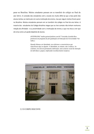 parar no Brasilino. Muitos estudantes pensam em se transferir do colégio no final do
ano letivo. A conexão dos estudantes com a escola era muito difícil já que a boa parte dos
alunos tentou se matricular em outra instituição de ensino, mas por algum motivo foram parar
no Brasilino. Muitos estudantes pensam em se transferir do colégio no final do ano letivo. A
maioria dos estudantes do Colégio Brasilino viegas que eu tive contato não tinham nenhuma
relação de afinidade e ou proximidade com a instituição de ensino; o que nos leva a crer que
ele sirva como um grade depósito de alunos.

                       (HYPERLINK "mailto:gestao@atleitor.com.br" Terezinha Azerêdo Rios
                       professora do programa de pós-graduação em Educação da Universidade 9 de
                       Julho.)

                       Quando falamos em identidade, nos referimos a características que
                       especificam algo ou alguém. A identidade, no entanto, não é estática. Ao
                       contrário, ela está em permanente elaboração, num contexto social de interação
                       de indivíduos e grupos, implicando reconhecimento recíproco.




         2.2 O CORPO DOCENTE




                                                                                                        6
 