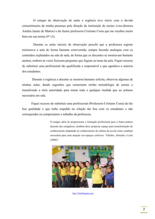 O estagio de observação de aulas e regência teve inicio com o devido
consentimento da minha presença pela direção da instituição de ensino (vice-diretora
Amália Janete de Mattos) e da ilustre professora Cristiane Costa que me recebeu muito
bem em sua turma (9º v3).

        Durante as aulas iniciais de observação percebi que a professora regente
ministrava a aula de forma bastante extrovertida, sempre fazendo analogias com os
conteúdos explanados na sala de aula, de forma que os discentes se mostravam bastante
atentos, embora às vezes fizessem perguntas que fugiam ao tema da aula. Fiquei receoso
de substituir uma profissional tão qualificada e responsável e que agradava a maioria
dos estudantes.

       Durante a regência a docente se mostrou bastante solícita, observou algumas de
minhas aulas, dando sugestões que esmeraram minha metodologia de ensino e
transferindo a mim autoridade para tomar toda e qualquer medida que eu achasse
necessária em sala.

       Fiquei receoso de substituir uma profissional (Professora Cristiane Costa) de tão
boa qualidade e que tinha respaldo na relação tão boa com os estudantes e não
corresponder ou comprometer o trabalho da professora.

                      O estágio além de proporcionar a formação profissional para a futura prática
                      docente dos estagiários, também deve propiciar espaço para transformação do
                      conhecimento adaptando ao conhecimento da cultura da escola como condição
                      necessária para uma atuação em espaços coletivos. “Ghedin, Almeida e Leite
                      (2008)”




                                          http://3.bp.blogspot.com/




                                                                                                     7
 