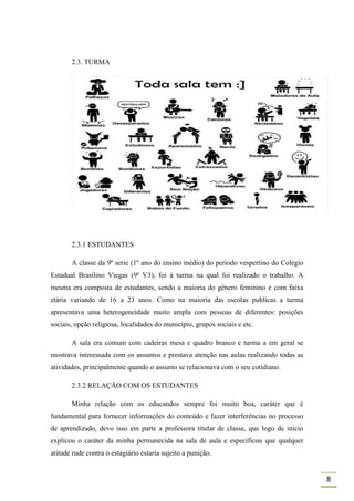 2.3. TURMA




       2.3.1 ESTUDANTES

       A classe da 9ª serie (1º ano do ensino médio) do período vespertino do Colégio
Estadual Brasilino Viegas (9ª V3), foi à turma na qual foi realizado o trabalho. A
mesma era composta de estudantes, sendo a maioria do gênero feminino e com faixa
etária variando de 16 a 23 anos. Como na maioria das escolas publicas a turma
apresentava uma heterogeneidade muito ampla com pessoas de diferentes: posições
sociais, opção religiosa, localidades do município, grupos sociais e etc.

       A sala era comum com cadeiras mesa e quadro branco e turma a em geral se
mostrava interessada com os assuntos e prestava atenção nas aulas realizando todas as
atividades, principalmente quando o assunto se relacionava com o seu cotidiano.

       2.3.2 RELAÇÃO COM OS ESTUDANTES

       Minha relação com os educandos sempre foi muito boa, caráter que é
fundamental para fornecer informações do conteúdo e fazer interferências no processo
de aprendizado, devo isso em parte a professora titular de classe, que logo de inicio
explicou o caráter da minha permanecida na sala de aula e especificou que qualquer
atitude rude contra o estagiário estaria sujeito a punição.


                                                                                        8
 