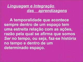 Linguagem e Integração  das  aprendizagens   A temporalidade que acontece sempre dentro de um espaço tem uma estreita relação com as ações, razão pela qual se afirma que somos  Ser  no tempo, ou seja, faz-se história no tempo e dentro de um determinado espaço. 