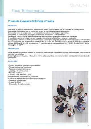 Foco Treinamento
11
Prevenção à Lavagem de Dinheiro e Fraudes
Descrever os esforços internacionais desenvolvidos para o combate a esse tipo de crime e suas conseqüências.
Exemplificar os cuidados que as Instituições devem ter com os cadastros de seus clientes.
Demonstrar como os processos e os controles internos são importantes para a prevenção.
Demonstrar as expectativas dos Órgãos Normativos, Reguladores e Fiscalizadores.
Demonstrar metodologia de planejamento e aplicação da prevenção e monitoramento das operações.
O papel do responsável pela prevenção à lavagem de dinheiro na Instituição e perante a sociedade.
É obrigatório que todas as instituições financeiras e suas empresas ligadas, dêem conhecimento aos seus colaboradores,
em todos os níveis, das exigências da Lei 9.613 de 03/03/1998, das normas do Banco Central do Brasil, principalmente a
Circular 2.852 de 03/12/1998, em seu artigo 5º, e dos demais normativos do BACEN, CVM-301, Circular SUSEP 200 e
Resoluções do COAF.
Ativa, centrada no treinando, através de exposições participativas, trabalhos em grupo e individualizados, com dinâmicas
de grupo e simulações.
Coaching Session: discussão individual de melhor aplicação prática dos ensinamentos à realidade da Empresa de cada
participante.
•Origem, definição e organismos internacionais
•Alvos e técnicas dos “Lavadores”
•Fatos comentados na Imprensa
•Legislação de outros países
•Aspectos históricos
•Lei nº 9.613/98 Aspectos Legais
•Procedimentos para prevenção e combate
•Operações e situações que podem configurar indícios
•Legislação e fiscalização
•O papel do COAF
•Dificuldades de implementação
Objetivos
Metodologia
Conteúdo
 