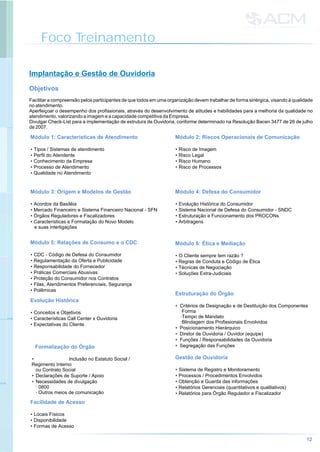 Foco Treinamento
Implantação e Gestão de Ouvidoria
Objetivos
Facilitar a compreensão pelos participantes de que todos em uma organização devem trabalhar de forma sinérgica, visando à qualidade
no atendimento.
Aperfeiçoar o desempenho dos profissionais, através do desenvolvimento de atitudes e habilidades para a melhoria da qualidade no
atendimento, valorizando a imagem e a capacidade competitiva da Empresa.
Divulgar Check-List para a implementação de estrutura de Ouvidoria, conforme determinado na Resolução Bacen 3477 de 26 de julho
de 2007.
Estruturação do Órgão
• Critérios de Designação e de Destituição dos Componentes
·Forma
·Tempo de Mandato
·Blindagem dos Profissionais Envolvidos
• Posicionamento Hierárquico
• Diretor de Ouvidoria / Ouvidor (equipe)
• Funções / Responsabilidades da Ouvidoria
• Segregação das FunçõesFormalização do Órgão
• Inclusão no Estatuto Social /
Regimento Interno
ou Contrato Social
• Declarações de Suporte / Apoio
• Necessidades de divulgação
· 0800
· Outros meios de comunicação
Gestão de Ouvidoria
• Sistema de Registro e Monitoramento
• Processos / Procedimentos Envolvidos
• Obtenção e Guarda das informações
• Relatórios Gerenciais (quantitativos e qualitativos)
• Relatórios para Órgão Regulador e Fiscalizador
Módulo 1: Características de Atendimento
• Tipos / Sistemas de atendimento
• Perfil do Atendente
• Conhecimento da Empresa
• Processo de Atendimento
• Qualidade no Atendimento
Módulo 2: Riscos Operacionais de Comunicação
• Risco de Imagem
• Risco Legal
• Risco Humano
• Risco de Processos
Módulo 3: Origem e Modelos de Gestão
• Acordos da Basiléia
• Mercado Financeiro e Sistema Financeiro Nacional - SFN
• Órgãos Reguladores e Fiscalizadores
• Características e Formatação do Novo Modelo
e suas interligações
Módulo 4: Defesa do Consumidor
• Evolução Histórica do Consumidor
• Sistema Nacional de Defesa do Consumidor - SNDC
• Estruturação e Funcionamento dos PROCONs
• Arbitragens
Módulo 5: Relações de Consumo e o CDC
• CDC - Código de Defesa do Consumidor
• Regulamentação da Oferta e Publicidade
• Responsabilidade do Fornecedor
• Práticas Comerciais Abusivas
• Proteção do Consumidor nos Contratos
• Filas, Atendimentos Preferenciais, Segurança
• Polêmicas
Módulo 6: Ética e Mediação
• O Cliente sempre tem razão ?
• Regras de Conduta e Código de Ética
• Técnicas de Negociação
• Soluções Extra-Judiciais
Evolução Histórica
• Conceitos e Objetivos
• Características Call Center x Ouvidoria
• Expectativas do Cliente
Facilidade de Acesso
• Locais Físicos
• Disponibilidade
• Formas de Acesso
12
 