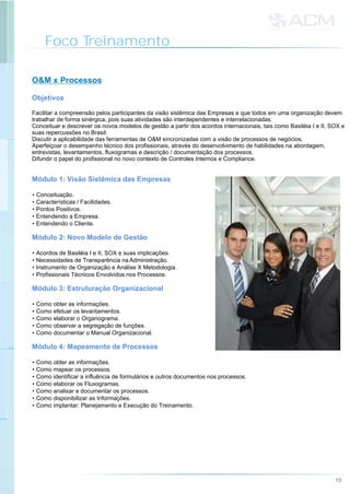 Foco Treinamento
O&M x Processos
Facilitar a compreensão pelos participantes da visão sistêmica das Empresas e que todos em uma organização devem
trabalhar de forma sinérgica, pois suas atividades são interdependentes e interrelacionadas.
Conceituar e descrever os novos modelos de gestão a partir dos acordos internacionais, tais como Basiléia I e II, SOX e
suas repercussões no Brasil.
Discutir a aplicabilidade das ferramentas de O&M sincronizadas com a visão de processos de negócios.
Aperfeiçoar o desempenho técnico dos profissionais, através do desenvolvimento de habilidades na abordagem,
entrevistas, levantamentos, fluxogramas e descrição / documentação dos processos.
Difundir o papel do profissional no novo contexto de Controles Internos e Compliance.
• Conceituação.
• Características / Facilidades.
• Pontos Positivos.
• Entendendo a Empresa.
• Entendendo o Cliente.
• Acordos de Basiléia I e II, SOX e suas implicações.
• Necessidades de Transparência na Administração.
• Instrumento de Organização e Análise X Metodologia.
• Profissionais Técnicos Envolvidos nos Processos.
• Como obter as informações.
• Como efetuar os levantamentos.
• Como elaborar o Organograma.
• Como observar a segregação de funções.
• Como documentar o Manual Organizacional.
• Como obter as informações.
• Como mapear os processos.
• Como identificar a influência de formulários e outros documentos nos processos.
• Como elaborar os Fluxogramas.
• Como analisar e documentar os processos.
• Como disponibilizar as Informações.
• Como implantar: Planejamento e Execução do Treinamento.
Objetivos
Módulo 1: Visão Sistêmica das Empresas
Módulo 2: Novo Modelo de Gestão
Módulo 3: Estruturação Organizacional
Módulo 4: Mapeamento de Processos
13
 