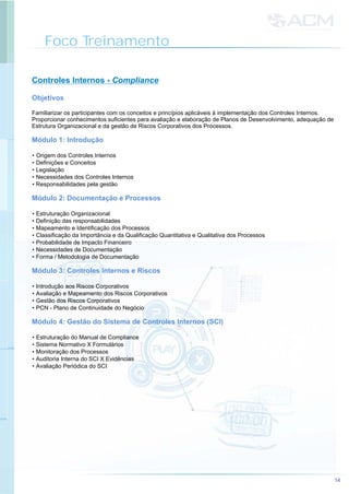 Foco Treinamento
14
Controles Internos - Compliance
Familiarizar os participantes com os conceitos e princípios aplicáveis à implementação dos Controles Internos.
Proporcionar conhecimentos suficientes para avaliação e elaboração de Planos de Desenvolvimento, adequação de
Estrutura Organizacional e da gestão de Riscos Corporativos dos Processos.
• Origem dos Controles Internos
• Definições e Conceitos
• Legislação
• Necessidades dos Controles Internos
• Responsabilidades pela gestão
• Estruturação Organizacional
• Definição das responsabilidades
• Mapeamento e Identificação dos Processos
• Classificação da Importância e da Qualificação Quantitativa e Qualitativa dos Processos
• Probabilidade de Impacto Financeiro
• Necessidades de Documentação
• Forma / Metodologia de Documentação
• Introdução aos Riscos Corporativos
• Avaliação e Mapeamento dos Riscos Corporativos
• Gestão dos Riscos Corporativos
• PCN - Plano de Continuidade do Negócio
• Estruturação do Manual de Compliance
• Sistema Normativo X Formulários
• Monitoração dos Processos
• Auditoria Interna do SCI X Evidências
• Avaliação Periódica do SCI
Objetivos
Módulo 1: Introdução
Módulo 2: Documentação e Processos
Módulo 3: Controles Internos e Riscos
Módulo 4: Gestão do Sistema de Controles Internos (SCI)
 