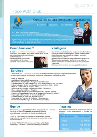 Foco ACM Club
15
Como funciona ?
MAC Club
on demand consulting
Consultoria de uma forma como você nunca viu
Economia Segurança Credibilidade
A ACM Consultoria Empresarial
lança uma nova forma de atendimento aos clientes.
Agora você possui uma equipe de consultoria totalmente dedicada a
você, na hora e quando desejar.
Consultoria de uma forma como você nunca viu
Com o - sua Empresa terá à disposição um pacote de horas de
consultoria que poderão ser utilizadas englobando os seguintes principais serviços:
ACM Club Consulting on demand,
- Plano de Negócios
- Avaliação e Estruturação Organizacional
- Mapeamento / Identificação / Reengenharia de Processos
- Estabelecimento de Política e Estrutura para Gestão de Riscos dos Processos
- Estruturação para Gestão dos Riscos Corporativos (Res. 3380 e 3464)
- Plano de Continuidade do Negócio - PCN
- Implantação de Controles Internos (Res. 2554 - Compliance)
- Elaboração de Formulários e Relatórios
- Revisão e Manutenção do Manual do Sistema de Controles Internos
- Estrutura e Processos de Prevenção à "Lavagem de Dinheiro” (Lei 9613)
- Implantação e Manutenção de Cadastro de Clientes
- Estabelecimento de Perfis de Cargos e Salários
- Implantação de Programa de Avaliação e Desempenho
- Desenvolvimento / Aplicação de Treinamentos Específicos
O é um clube de
consultoria, no qual seus associados aderem a um pacote
de horas que poderão ser utilizadas
de forma integral ou
parceladamente, conforme as
necessidades da Empresa,
utilizando um ou vários Consultores.
ACM Club - On Demand Consulting
Consultores da equipe ACM Consultoria Empresarial, com a mesma
utilização da metodologia MDDP e demais ferramentas
automatizadas, em projetos de atendimento tradicional.
Todos os Consultores graduados e especialistas em diversos
segmentos de mercado, sendo alocados nos segmentos de sua
maior experiência.
A Central ACM de Qualidade supervisionará a aplicação da
metodologia e avaliará a qualidade dos serviços prestados.
Equipe
Serviços
- Sua Empresa contará com uma equipe de consultoria à sua
disposição para auxiliar na gestão, atender necessidades
específicas ou preparar sua Empresa para processos
normativos e de auditoria.
- Menor custo do que a contratação de projetos específicos.
- Maleabilidade na utilização das horas de consultoria.
- Melhor controle dos investimentos anuais em serviços de
consultoria.
- Relacionamento contínuo com o corpo de Consultores.
Para melhor acomodar as necessidades da sua
Empresa, foram desenvolvidas 3 opções de
adesão:
Vantagens
Pacotes
Tipos de AdesãoTipos de Adesão
Prata
Ouro
Platina
Horas anuaisHoras anuais
176 Horas
320 Horas
80 Horas
 