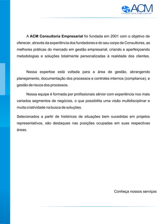 ACMConsultoria Empresarial
A ACM Consultoria Empresarial foi fundada em 2001 com o objetivo de
oferecer, através da experiência dos fundadores e do seu corpo de Consultores, as
melhores práticas do mercado em gestão empresarial, criando e aperfeiçoando
metodologias e soluções totalmente personalizadas à realidade dos clientes.
Nossa expertise está voltada para a área de gestão, abrangendo
planejamento, documentação dos processos e controles internos (compliance), e
gestão de riscos dos processos.
Nossa equipe é formada por profissionais sênior com experiência nos mais
variados segmentos de negócios, o que possibilita uma visão multidisciplinar e
muita criatividade na busca de soluções.
Selecionados a partir de históricos de situações bem sucedidas em projetos
representativos, são destaques nas posições ocupadas em suas respectivas
áreas.
Conheça nossos serviços
 