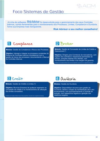 Foco Sistemas de Gestão
A Linha de softwares foi desenvolvida para o gerenciamento dos seus Controles
Internos, unindo ferramentas para o monitoramento dos Processos, Limites, Compliance e Ouvidoria.
Torne sua Empresa mais transparente.
Risk Advisor o seu melhor conselheiro!
RiskAdvisor
Módulo: Gestão de Compliance e Riscos dos Processos
Objetivo: Interagir e integrar os processos constantes do
Sistema de Controles Internos (compliance) com a
gestão de riscos dos processos, documentando o Manual
de Controles Internos.
Módulo: Gestão de Concessão de Limites de Crédito e
Operacional (*)
Objetivo: Dirigido para Corretoras de mercadorias, com
registro dos contratos e respectivas permissões de
acesso, posições abertas dos clientes, com
monitoramento dos limites e da margem de garantia.
(*) Módulos com funções similares mas com focos específicos, de acordo com o segmento da Empresa.
Módulo: Gestão de Crédito e Limites (*)
Objetivo: Municiar Empresa de qualquer segmento na
concessão de crédito e no monitoramento de utilização
dos limites concedidos.
Módulo: Gestão de Ouvidoria
Objetivo: Disponibilizar recursos para gestão da
Ouvidoria, desde a criação da manifestação até o seu
encerramento, com acompanhamento e controle da
solução, com respectivos registros e geração dos
relatórios exigidos.(*) Módulos com funções similares mas com focos específicos, de acordo com o segmento da Empresa.
08
11 22
33 44
 