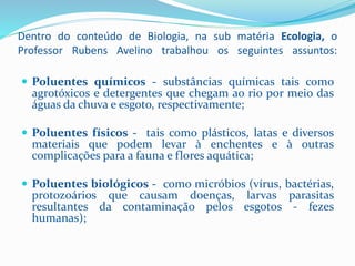 Dentro do conteúdo de Biologia, na sub matéria Ecologia, o
Professor Rubens Avelino trabalhou os seguintes assuntos:
 Poluentes químicos - substâncias químicas tais como
agrotóxicos e detergentes que chegam ao rio por meio das
águas da chuva e esgoto, respectivamente;
 Poluentes físicos - tais como plásticos, latas e diversos
materiais que podem levar à enchentes e à outras
complicações para a fauna e flores aquática;
 Poluentes biológicos - como micróbios (vírus, bactérias,
protozoários que causam doenças, larvas parasitas
resultantes da contaminação pelos esgotos - fezes
humanas);
 