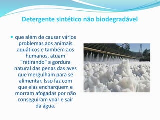 Detergente sintético não biodegradável
 que além de causar vários
problemas aos animais
aquáticos e também aos
humanos, atuam
"retirando" a gordura
natural das penas das aves
que mergulham para se
alimentar. Isso faz com
que elas encharquem e
morram afogadas por não
conseguiram voar e sair
da água.
 