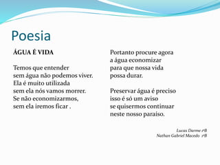Poesia
ÁGUA É VIDA
Temos que entender
sem água não podemos viver.
Ela é muito utilizada
sem ela nós vamos morrer.
Se não economizarmos,
sem ela iremos ficar .
Portanto procure agora
a água economizar
para que nossa vida
possa durar.
Preservar água é preciso
isso é só um aviso
se quisermos continuar
neste nosso paraíso.
Lucas Darme 1ªB
Nathan Gabriel Macedo 1ºB
 