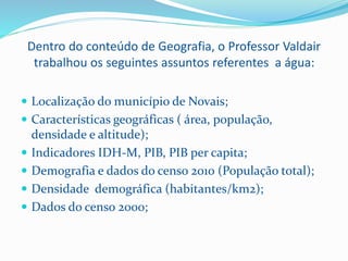 Dentro do conteúdo de Geografia, o Professor Valdair
trabalhou os seguintes assuntos referentes a água:
 Localização do município de Novais;
 Características geográficas ( área, população,
densidade e altitude);
 Indicadores IDH-M, PIB, PIB per capita;
 Demografia e dados do censo 2010 (População total);
 Densidade demográfica (habitantes/km2);
 Dados do censo 2000;
 