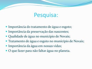 Pesquisa:
 Importância do tratamento de água e esgoto;
 Importância da preservação das nascentes;
 Qualidade de água no município de Novais;
 Tratamento de água e esgoto no município de Novais;
 Importância da água em nossas vidas;
 O que fazer para não faltar água no planeta.
 