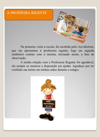 A PROFESORA REGENTE




         Na primeira visita à escola, fui recebida pela vice-diretora,
  que me apresentou à professora regente, logo em seguida
  estabeleci contato com a mesma, iniciando assim, a fase de
  observação.
         A minha relação com a Professora Regente foi agradável,
  ela sempre se mostrou a disposição em ajudar. Agradeço por ter
  confiado sua turma em minhas mãos durante o estágio.
 