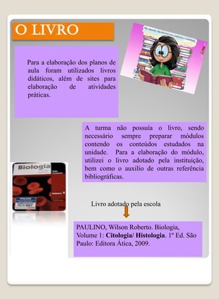 O LIVRO

 Para a elaboração dos planos de
 aula foram utilizados livros
 didáticos, além de sites para
 elaboração     de    atividades
 práticas.



                     A turma não possuía o livro, sendo
                     necessário sempre preparar módulos
                     contendo os conteúdos estudados na
                     unidade. Para a elaboração do módulo,
                     utilizei o livro adotado pela instituição,
                     bem como o auxilio de outras referência
                     bibliográficas.



                       Livro adotado pela escola


                  PAULINO, Wilson Roberto. Biologia,
                  Volume 1: Citologia/ Histologia. 1º Ed. São
                  Paulo: Editora Ática, 2009.
 