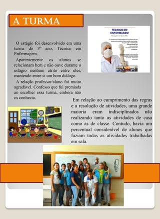 A TURMA

 O estágio foi desenvolvido em uma
turma do 3º ano, Técnico em
Enfermagem.
 Aparentemente os alunos se
relacionam bem e não ouve durante o
estágio nenhum atrito entre eles,
mantendo entre si um bom diálogo.
 A relação professor/aluno foi muito
agradável. Confesso que fui premiada
ao escolher essa turma, embora não
os conhecia.
                               Em relação ao cumprimento das regras
                              e a resolução de atividades, uma grande
                              maioria eram indisciplinados não
                              realizando tanto as atividades de casa
                              como as de classe. Contudo, havia um
                              percentual considerável de alunos que
                              faziam todas as atividades trabalhadas
                              em sala.
 
