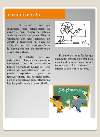 CO-PARTICIPAÇÃO

           O educador é hoje peça
fundamental para entendimento do
mundo e para criação de hábitos
saudáveis de vida que gerem idéias de
valorização dos seres humanos, de
respeito à diversidade das vidas, de
análise das possíveis transformações e
de busca plena por um mundo onde
reinem ideais éticos.
                                              É dentro dessas reflexões que
            O     trabalho   de     co-
                                          o educador procura melhorar a sua
participação e planejamento sintetiza o
                                          maneira de ensinar, mostrando a
desempenho que foi desenvolvido
                                          importância dos saberes, no
durante o período do Estagio II. Esse
                                          interior da sua pratica docente,.
período de co-participação foi de
grande      importância     para      o
desenvolvimento das potencialidades,
talentos e preparação para enfrentar os
desafios profissionais e como cidadão.
 