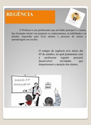 REGÊNCIA

         O Professor é um profissional cuja atividade principal é o ensino.
 Sua formação inicial visa propiciar os conhecimentos, as habilidades e as
 atitudes requeridas para levar adiante o processo de ensino e
 aprendizagem nas escolas.



                           O estágio de regência teve início dia
                           05 de outubro, no qual juntamente com
                           a    professora    regente    procurei
                           desenvolver       atividades       que
                           despertassem a atenção dos alunos.
 