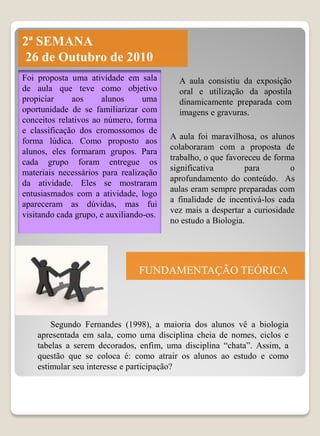 2ª SEMANA
26 de Outubro de 2010
Foi proposta uma atividade em sala         A aula consistiu da exposição
de aula que teve como objetivo             oral e utilização da apostila
propiciar     aos     alunos      uma      dinamicamente preparada com
oportunidade de se familiarizar com        imagens e gravuras.
conceitos relativos ao número, forma
e classificação dos cromossomos de
                                         A aula foi maravilhosa, os alunos
forma lúdica. Como proposto aos
                                         colaboraram com a proposta de
alunos, eles formaram grupos. Para
                                         trabalho, o que favoreceu de forma
cada grupo foram entregue os
                                         significativa        para        o
materiais necessários para realização
                                         aprofundamento do conteúdo. As
da atividade. Eles se mostraram
                                         aulas eram sempre preparadas com
entusiasmados com a atividade, logo
                                         a finalidade de incentivá-los cada
apareceram as dúvidas, mas fui
                                         vez mais a despertar a curiosidade
visitando cada grupo, e auxiliando-os.
                                         no estudo a Biologia.




                                FUNDAMENTAÇÃO TEÓRICA



        Segundo Fernandes (1998), a maioria dos alunos vê a biologia
    apresentada em sala, como uma disciplina cheia de nomes, ciclos e
    tabelas a serem decorados, enfim, uma disciplina “chata”. Assim, a
    questão que se coloca é: como atrair os alunos ao estudo e como
    estimular seu interesse e participação?
 