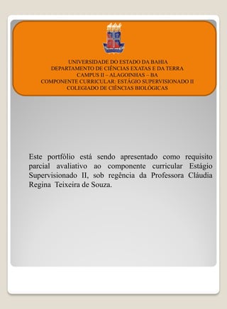 UNIVERSIDADE DO ESTADO DA BAHIA
      DEPARTAMENTO DE CIÊNCIAS EXATAS E DA TERRA
              CAMPUS II – ALAGOINHAS – BA
   COMPONENTE CURRICULAR: ESTÁGIO SUPERVISIONADO II
           COLEGIADO DE CIÊNCIAS BIOLÓGICAS




Este portfólio está sendo apresentado como requisito
parcial avaliativo ao componente curricular Estágio
Supervisionado II, sob regência da Professora Cláudia
Regina Teixeira de Souza.
 