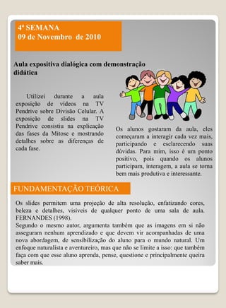4ª SEMANA
 09 de Novembro de 2010


Aula expositiva dialógica com demonstração
didática


    Utilizei durante a aula
exposição de vídeos na TV
Pendrive sobre Divisão Celular. A
exposição de slides na TV
Pendrive consistiu na explicação       Os alunos gostaram da aula, eles
das fases da Mitose e mostrando        começaram a interagir cada vez mais,
detalhes sobre as diferenças de        participando e esclarecendo suas
cada fase.                             dúvidas. Para mim, isso é um ponto
                                       positivo, pois quando os alunos
                                       participam, interagem, a aula se torna
                                       bem mais produtiva e interessante.

FUNDAMENTAÇÃO TEÓRICA
Os slides permitem uma projeção de alta resolução, enfatizando cores,
beleza e detalhes, visíveis de qualquer ponto de uma sala de aula.
FERNANDES (1998).
Segundo o mesmo autor, argumenta também que as imagens em si não
asseguram nenhum aprendizado e que devem vir acompanhadas de uma
nova abordagem, de sensibilização do aluno para o mundo natural. Um
enfoque naturalista e aventureiro, mas que não se limite a isso: que também
faça com que esse aluno aprenda, pense, questione e principalmente queira
saber mais.
 