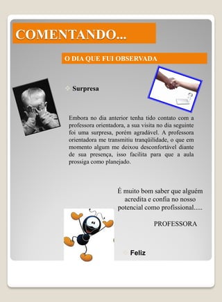 COMENTANDO...
     O DIA QUE FUI OBSERVADA



      Surpresa



      Embora no dia anterior tenha tido contato com a
      professora orientadora, a sua visita no dia seguinte
      foi uma surpresa, porém agradável. A professora
      orientadora me transmitiu tranqüilidade, o que em
      momento algum me deixou desconfortável diante
      de sua presença, isso facilita para que a aula
      prossiga como planejado.



                          É muito bom saber que alguém
                            acredita e confia no nosso
                          potencial como profissional.....

                                         PROFESSORA



                             Feliz
 
