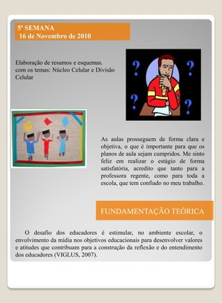 5ª SEMANA
16 de Novembro de 2010


Elaboração de resumos e esquemas.
com os temas: Núcleo Celular e Divisão
Celular




                                 As aulas prosseguem de forma clara e
                                 objetiva, o que é importante para que os
                                 planos de aula sejam cumpridos. Me sinto
                                 feliz em realizar o estágio de forma
                                 satisfatória, acredito que tanto para a
                                 professora regente, como para toda a
                                 escola, que tem confiado no meu trabalho.



                                 FUNDAMENTAÇÃO TEÓRICA

    O desafio dos educadores é estimular, no ambiente escolar, o
envolvimento da mídia nos objetivos educacionais para desenvolver valores
e atitudes que contribuam para a construção da reflexão e do entendimento
dos educadores (VIGLUS, 2007).
 