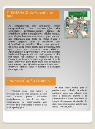 6ª SEMANA 23 de Novembro de
2010

  As apresentações dos seminários foram
  enriquecedoras. Na  apresentação  dos
  seminários problematizamos temas da
  atualidade como transgênicos, células tronco,
  reprodução humana assistida e genética que
  são conteúdos que estão na mídia e que o
  aluno pergunta mas o professor tem
  dificuldade de trabalhar. Houve uma interação
  da turma, onde foram aberto para perguntas, para
  que cada um tirassem suas dúvidas.
  Aproveitando a oportunidade levei uma simples
  lembrancinha para cada um, onde agradeci a eles
  por terem me acolhido e recebidos tão bem.
  Como a professora da aula seguinte não iria da
  aula, aproveitei para ficar mais um pouquinho
  com a turma, pois já havíamos combinado para o
  intervalo, tiramos fotos e fizemos a filmagem
  com a parodia



FUNDAMENTAÇÃO TEÓRICA
                                                   O bom senso propõe para o
      “Ensinar exige bom senso”; o             professor uma reflexão na relação
professor tem que estar consciente de que      professor/ aluno; para adquirir bom
suas     atitudes     podem      influenciar   senso é necessário exercitá-lo, de
profundamente a vida de um aluno,              forma prática, a nossa capacidade de
positivamente ou negativamente, este           indagar, de comparar, de duvidar, de
professor deve estar sempre avaliando a sua    aferir tanto mais curioso quanto mais
prática pedagógica.                            crítico (FREIRE,1998).
 