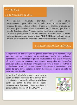 7ª SEMANA
30 de Novembro de 2010

 A      atividade     realizada     (parodia),    teve      um      ótimo
 aproveitamento, pois, além de aprender mais sobre o conteúdo
 estudado (Divisão celular: Mitose e Meiose), foi proposto a criação de
 uma nova parodia sobre um tema estudado na IV unidade, que ficará a
 escolha do próprio aluno. A grande maioria mostrou-se interessado.
 Os alunos participaram, e foi um momento divertido entre a turma,
 pudemos interagir, sem perder o foco: APRENDER....aprendemos com a
 música, onde eles mesmo relataram: “Jamais esqueceremos professora”.


                                FUNDAMENTAÇÃO TEÓRICA

Antigamente se pensava que era preciso memorizar para aprender. Hoje
sabemos que, ao contrário, só memorizamos aquilo que realmente
aprendemos. Essa mudança de prisma é fundamental para que o professor,
não mais centro do processo, mas sempre protagonista das inovações
escolares, defina as melhores estratégias para levar o aluno a construir o
conhecimento, exercendo a sua autonomia intelectual e tornando-se mais
capaz de gerar novos saberes, a partir da produção coletiva iniciada no
espaço da sala de aula.
A música é abordada como recurso para o
desenvolvimento nas várias fases da vida desde
o início com o pulsar das células se dividindo
dentro do corpo da mãe, até no adulto
mantendo uma ligação emocional significativa
com eventos e pessoas (BRÉSCIA, 2003).
 
