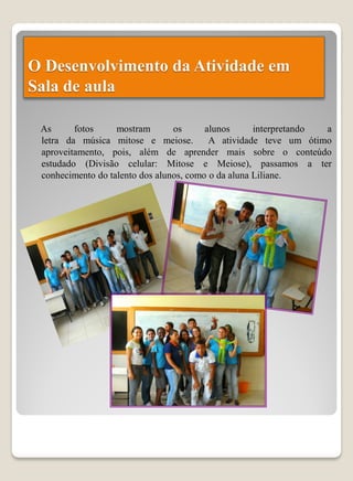 O Desenvolvimento da Atividade em
Sala de aula

 As      fotos     mostram       os      alunos      interpretando a
 letra da música mitose e meiose.         A atividade teve um ótimo
 aproveitamento, pois, além de aprender mais sobre o conteúdo
 estudado (Divisão celular: Mitose e Meiose), passamos a ter
 conhecimento do talento dos alunos, como o da aluna Liliane.
 