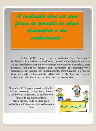 A avaliação deve ser uma
      forma de permitir ao aluno
           demonstrar o seu
            conhecimento.

          Gardner (1989), sugere que a avaliação deve fazer jus à
  inteligência, isto é, deve dar crédito ao conteúdo da inteligência em teste.
  Se cada inteligência tem um certo número de processos específicos, esses
  processos têm que ser medidos com instrumento que permitam ver a
  inteligência em questão em funcionamento. Para Gardner, a avaliação
  deve ser ainda ecologicamente válida, isto é, ela deve ser feita em
  ambientes conhecidos e deve utilizar materiais conhecidos



 Segundo a LDB, o processo de avaliação
deve ter como objetivo detectar problemas
e servir como diagnóstico da realidade em
       função da qualidade a atingir.
    Nesse sentido, pode-se dizer que a
avaliação é retrospectiva, mas voltada para
                  o futuro.
 