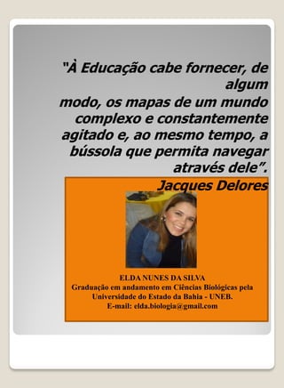 “À Educação cabe fornecer, de
                       algum
modo, os mapas de um mundo
  complexo e constantemente
agitado e, ao mesmo tempo, a
 bússola que permita navegar
                através dele”.
              Jacques Delores




              ELDA NUNES DA SILVA
 Graduação em andamento em Ciências Biológicas pela
      Universidade do Estado da Bahia - UNEB.
          E-mail: elda.biologia@gmail.com
 